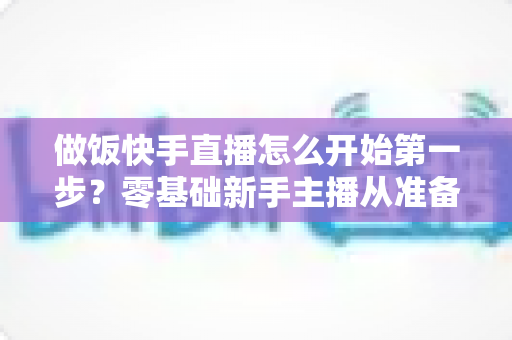 做饭快手直播怎么开始第一步?零基础新手主播从准备到开播的完整实战指南 做饭快手直播怎么开始第一步?零基础新手主播从准备到开播的完整实战指南