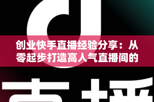 创业快手直播经验分享：从零起步打造高人气直播间的实战攻略与变现秘籍