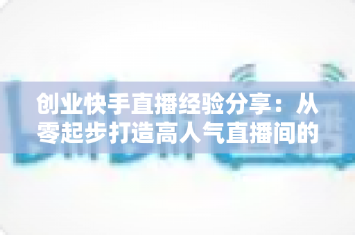 创业快手直播经验分享：从零起步打造高人气直播间的实战攻略与变现秘籍