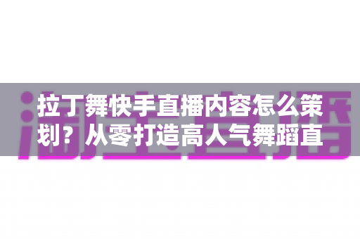 拉丁舞快手直播内容怎么策划?从零打造高人气舞蹈直播间的实战指南 拉丁舞快手直播内容怎么策划?从零打造高人气舞蹈直播间的实战指南