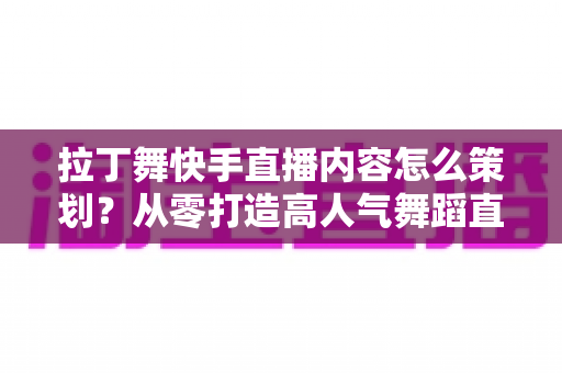 拉丁舞快手直播内容怎么策划?从零打造高人气舞蹈直播间的实战指南 拉丁舞快手直播内容怎么策划?从零打造高人气舞蹈直播间的实战指南
