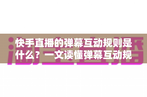 快手直播的弹幕互动规则是什么？一文读懂弹幕互动规范与实操技巧