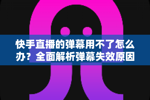 快手直播的弹幕用不了怎么办?全面解析弹幕失效原因与高效解决技巧大全 快手直播的弹幕用不了怎么办?全面解析弹幕失效原因与高效解决技巧大全