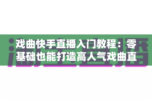 戏曲快手直播入门教程：零基础也能打造高人气戏曲直播间，让传统艺术焕发新光彩