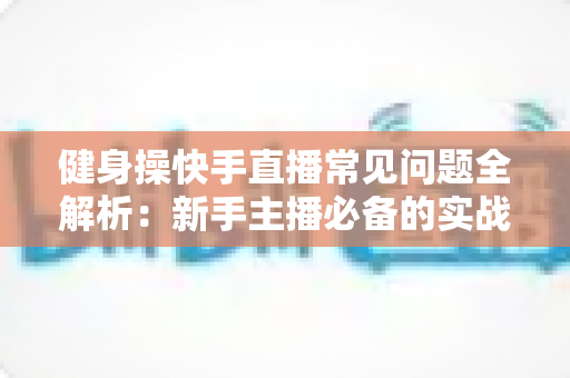 健身操快手直播常见问题全解析:新手主播必备的实战指南 健身操快手直播常见问题全解析:新手主播必备的实战指南