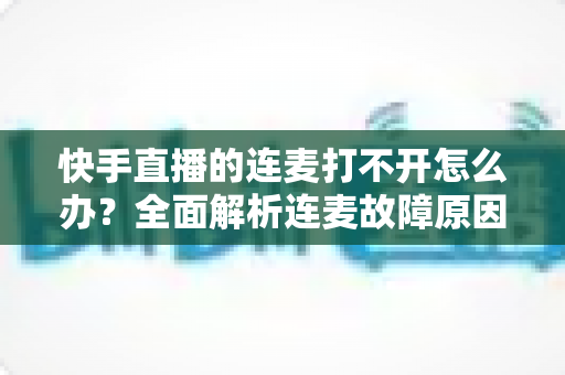 快手直播的连麦打不开怎么办?全面解析连麦故障原因与高效解决方案 快手直播的连麦打不开怎么办?全面解析连麦故障原因与高效解决方案