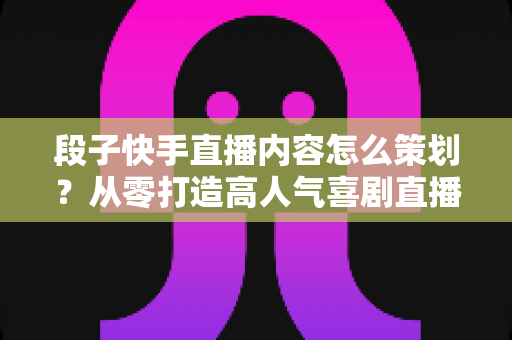 段子快手直播内容怎么策划？从零打造高人气喜剧直播间的完整实战指南