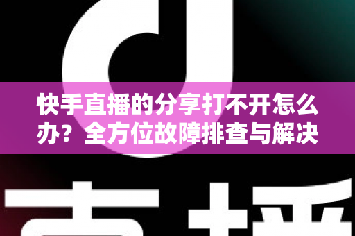 快手直播的分享打不开怎么办？全方位故障排查与解决方案实用指南