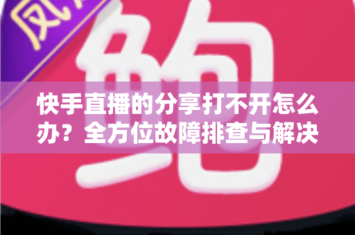 快手直播的分享打不开怎么办？全方位故障排查与解决方案实用指南