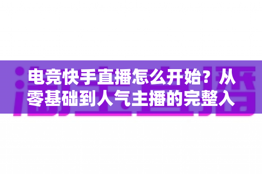 电竞快手直播怎么开始？从零基础到人气主播的完整入门指南