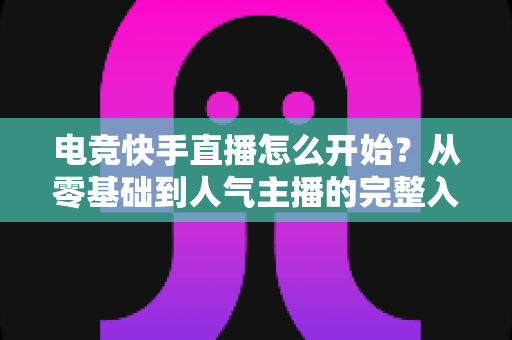 电竞快手直播怎么开始？从零基础到人气主播的完整入门指南