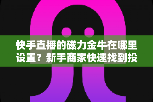 快手直播的磁力金牛在哪里设置？新手商家快速找到投放入口的完整实操指南