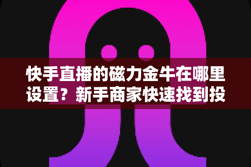快手直播的磁力金牛在哪里设置？新手商家快速找到投放入口的完整实操指南