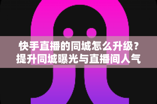 快手直播的同城怎么升级？提升同城曝光与直播间人气的完整实用指南