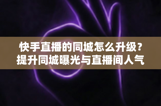 快手直播的同城怎么升级？提升同城曝光与直播间人气的完整实用指南