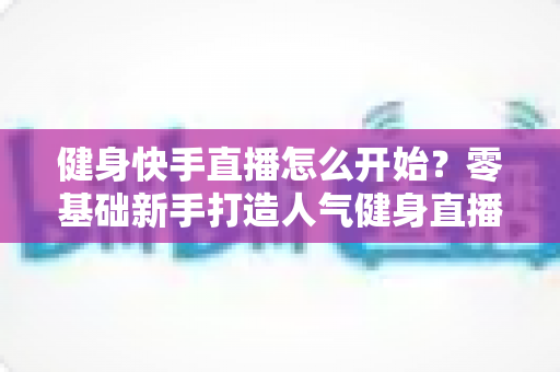 健身快手直播怎么开始？零基础新手打造人气健身直播间的完整攻略
