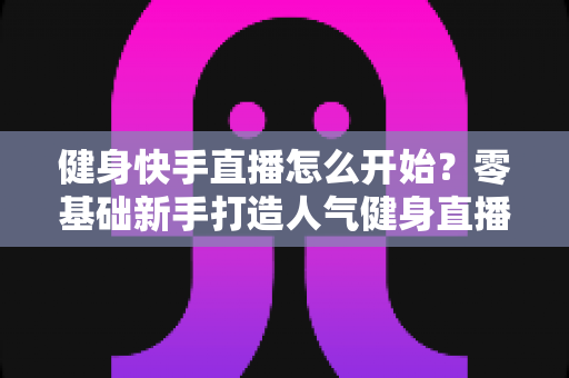 健身快手直播怎么开始？零基础新手打造人气健身直播间的完整攻略