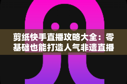 剪纸快手直播攻略大全:零基础也能打造人气非遗直播间的完整实战指南 剪纸快手直播攻略大全:零基础也能打造人气非遗直播间的完整实战指南