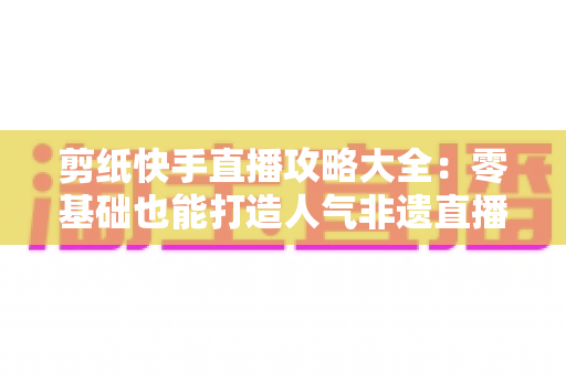 剪纸快手直播攻略大全:零基础也能打造人气非遗直播间的完整实战指南 剪纸快手直播攻略大全:零基础也能打造人气非遗直播间的完整实战指南
