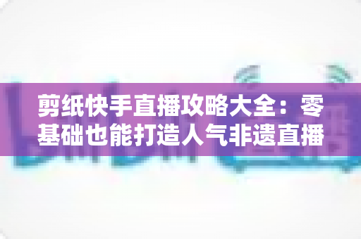 剪纸快手直播攻略大全:零基础也能打造人气非遗直播间的完整实战指南 剪纸快手直播攻略大全:零基础也能打造人气非遗直播间的完整实战指南