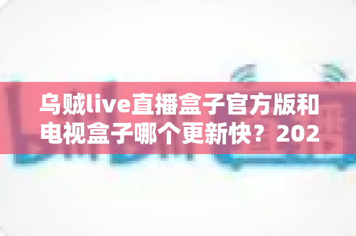 乌贼live直播盒子官方版和电视盒子哪个更新快?2025最新深度对比评测全解析 乌贼live直播盒子官方版和电视盒子哪个更新快?2025最新深度对比评测全解析