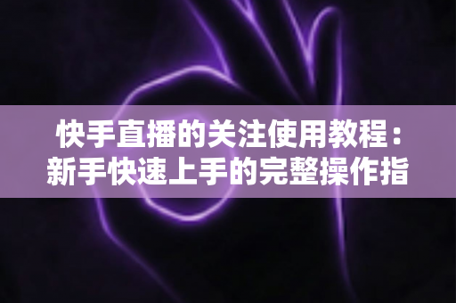 快手直播的关注使用教程：新手快速上手的完整操作指南与实用技巧