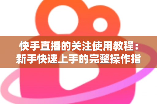 快手直播的关注使用教程：新手快速上手的完整操作指南与实用技巧