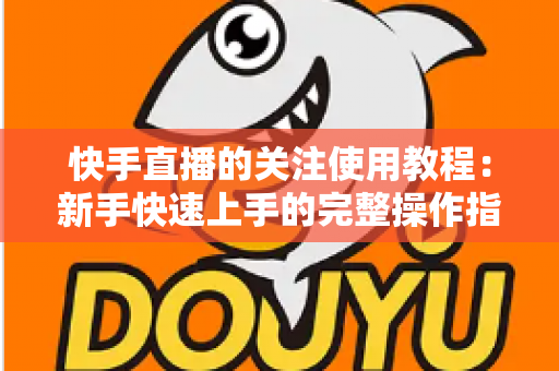 快手直播的关注使用教程：新手快速上手的完整操作指南与实用技巧