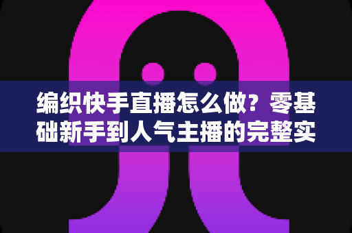 编织快手直播怎么做?零基础新手到人气主播的完整实战指南 编织快手直播怎么做?零基础新手到人气主播的完整实战指南