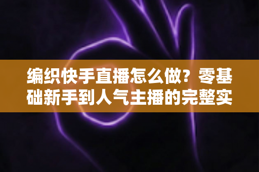 编织快手直播怎么做?零基础新手到人气主播的完整实战指南 编织快手直播怎么做?零基础新手到人气主播的完整实战指南