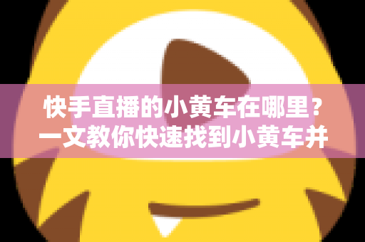 快手直播的小黄车在哪里?一文教你快速找到小黄车并顺利完成直播购物 快手直播的小黄车在哪里?一文教你快速找到小黄车并顺利完成直播购物