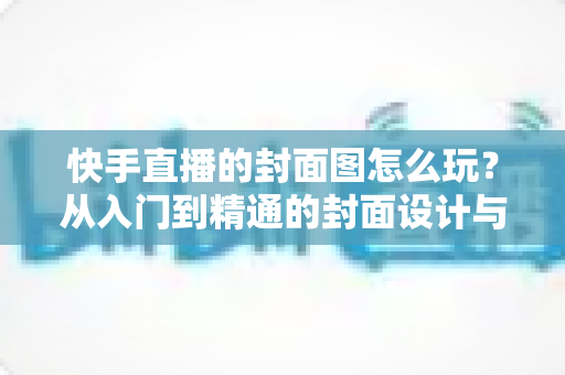 快手直播的封面图怎么玩？从入门到精通的封面设计与流量引爆指南