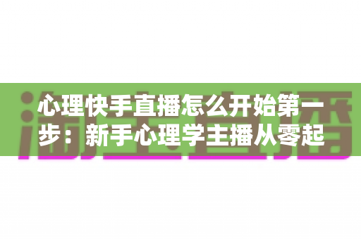 心理快手直播怎么开始第一步:新手心理学主播从零起步的完整实操指南 心理快手直播怎么开始第一步:新手心理学主播从零起步的完整实操指南