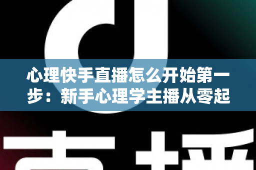 心理快手直播怎么开始第一步:新手心理学主播从零起步的完整实操指南 心理快手直播怎么开始第一步:新手心理学主播从零起步的完整实操指南