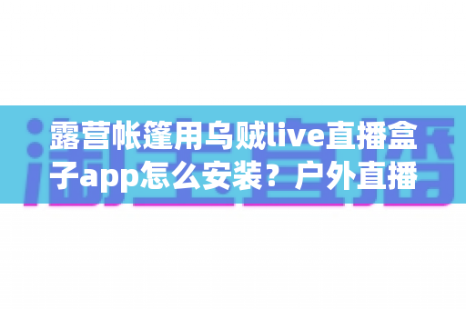露营帐篷用乌贼live直播盒子app怎么安装?户外直播新手必备的完整安装与使用指南 露营帐篷用乌贼live直播盒子app怎么安装?户外直播新手必备的完整安装与使用指南
