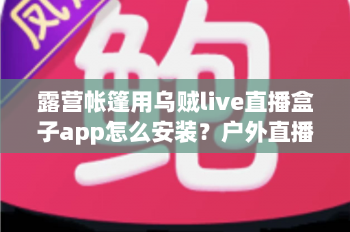 露营帐篷用乌贼live直播盒子app怎么安装？户外直播新手必备的完整安装与使用指南