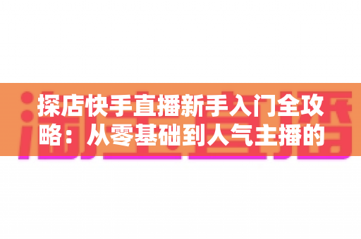 探店快手直播新手入门全攻略：从零基础到人气主播的实战指南