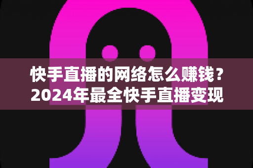 快手直播的网络怎么赚钱?2024年最全快手直播变现赚钱攻略与实战技巧 快手直播的网络怎么赚钱?2024年最全快手直播变现赚钱攻略与实战技巧