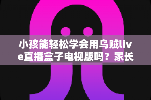 小孩能轻松学会用乌贼live直播盒子电视版吗?家长必读的上手难度分析与实用指南 小孩能轻松学会用乌贼live直播盒子电视版吗?家长必读的上手难度分析与实用指南