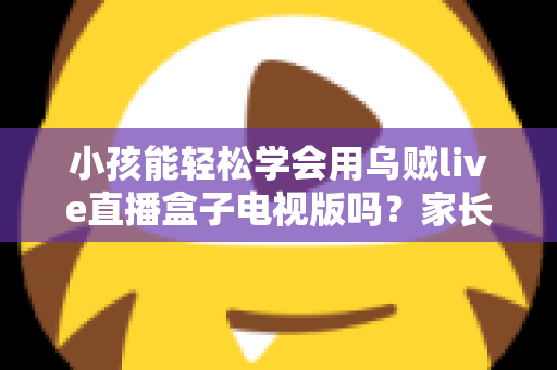 小孩能轻松学会用乌贼live直播盒子电视版吗？家长必读的上手难度分析与实用指南
