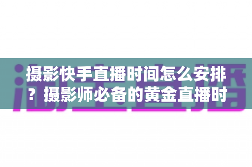 摄影快手直播时间怎么安排?摄影师必备的黄金直播时间表与涨粉实战指南 摄影快手直播时间怎么安排?摄影师必备的黄金直播时间表与涨粉实战指南