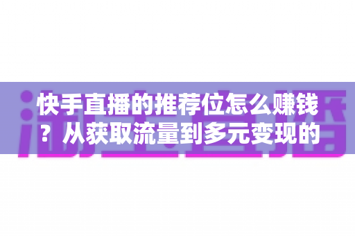 快手直播的推荐位怎么赚钱？从获取流量到多元变现的全攻略解析