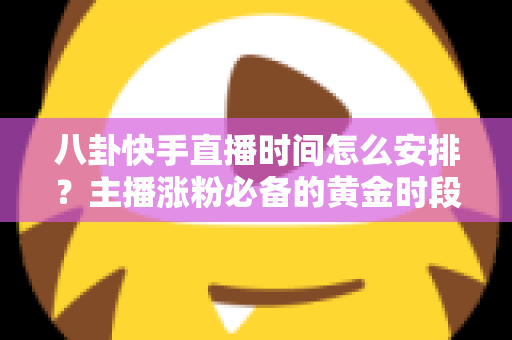 八卦快手直播时间怎么安排？主播涨粉必备的黄金时段规划与运营全攻略