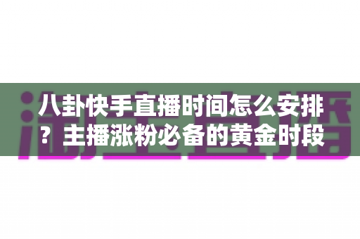 八卦快手直播时间怎么安排？主播涨粉必备的黄金时段规划与运营全攻略