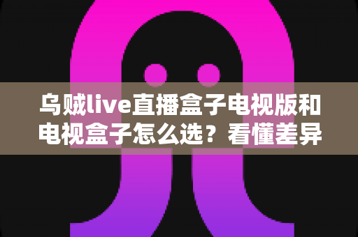 乌贼live直播盒子电视版和电视盒子怎么选？看懂差异再决定，少走弯路不花冤枉钱