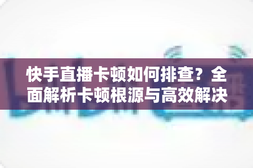 快手直播卡顿如何排查？全面解析卡顿根源与高效解决方案指南