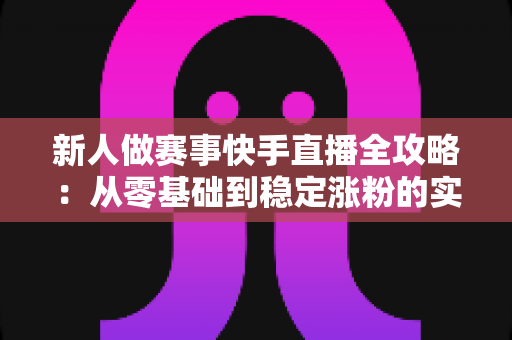 新人做赛事快手直播全攻略：从零基础到稳定涨粉的实战指南