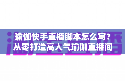 瑜伽快手直播脚本怎么写?从零打造高人气瑜伽直播间的实操指南 瑜伽快手直播脚本怎么写?从零打造高人气瑜伽直播间的实操指南