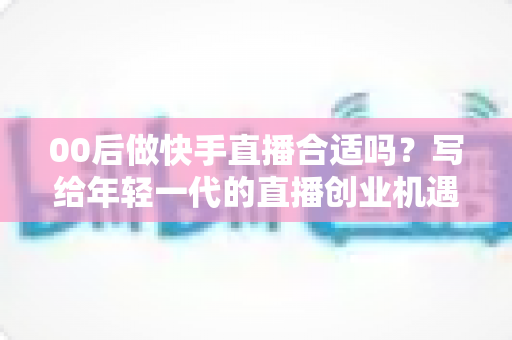 00后做快手直播合适吗?写给年轻一代的直播创业机遇、挑战与实操全指南 00后做快手直播合适吗?写给年轻一代的直播创业机遇、挑战与实操全指南