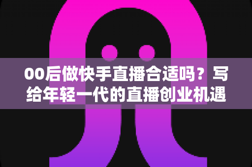 00后做快手直播合适吗?写给年轻一代的直播创业机遇、挑战与实操全指南 00后做快手直播合适吗?写给年轻一代的直播创业机遇、挑战与实操全指南